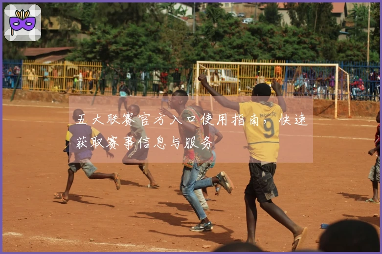 五大联赛官方入口使用指南，快速获取赛事信息与服务