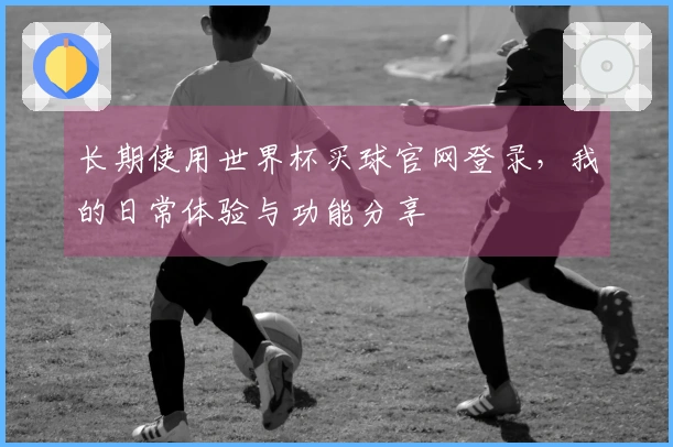 长期使用世界杯买球官网登录，我的日常体验与功能分享